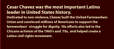 Cesar Chavez was the most important Lation leader in United States History. Dedicated to nonviolence, Chavez built the United Farmworkers Union and convinced millions of Americans to support the farmworkers' struggle for dignity.  His efforts also led to the Chicano activism of the 1960's and '70s, and helped create a Latino civil rights movement.
